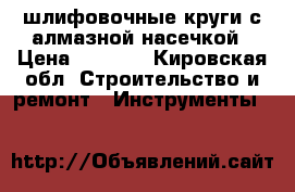 шлифовочные круги с алмазной насечкой › Цена ­ 2 000 - Кировская обл. Строительство и ремонт » Инструменты   